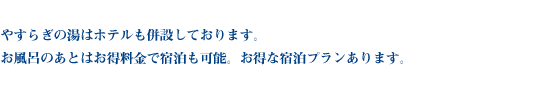 やすらぎの湯はホテルも併設しております。お風呂のあとはお得料金で宿泊も可能。お得な宿泊プランあります。